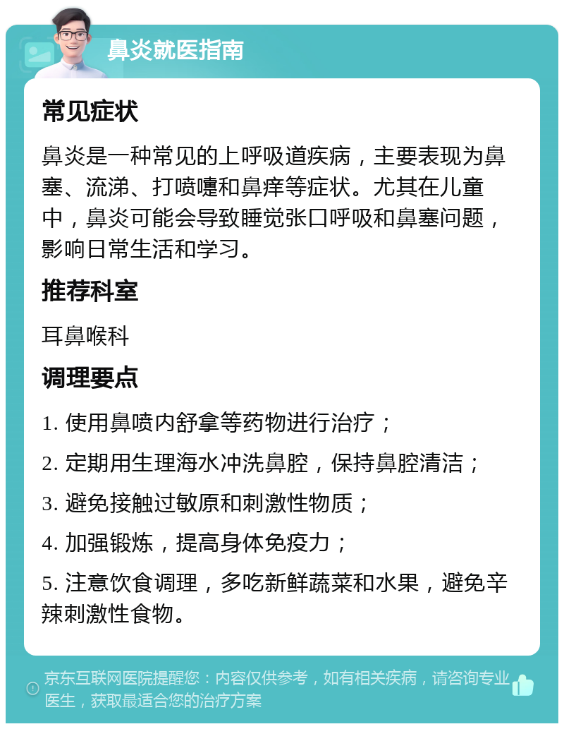 鼻炎就医指南 常见症状 鼻炎是一种常见的上呼吸道疾病，主要表现为鼻塞、流涕、打喷嚏和鼻痒等症状。尤其在儿童中，鼻炎可能会导致睡觉张口呼吸和鼻塞问题，影响日常生活和学习。 推荐科室 耳鼻喉科 调理要点 1. 使用鼻喷内舒拿等药物进行治疗； 2. 定期用生理海水冲洗鼻腔，保持鼻腔清洁； 3. 避免接触过敏原和刺激性物质； 4. 加强锻炼，提高身体免疫力； 5. 注意饮食调理，多吃新鲜蔬菜和水果，避免辛辣刺激性食物。