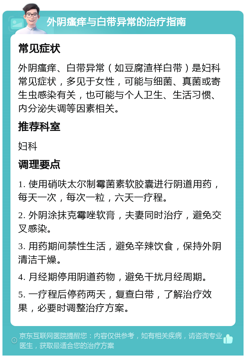 外阴瘙痒与白带异常的治疗指南 常见症状 外阴瘙痒、白带异常（如豆腐渣样白带）是妇科常见症状，多见于女性，可能与细菌、真菌或寄生虫感染有关，也可能与个人卫生、生活习惯、内分泌失调等因素相关。 推荐科室 妇科 调理要点 1. 使用硝呋太尔制霉菌素软胶囊进行阴道用药，每天一次，每次一粒，六天一疗程。 2. 外阴涂抹克霉唑软膏，夫妻同时治疗，避免交叉感染。 3. 用药期间禁性生活，避免辛辣饮食，保持外阴清洁干燥。 4. 月经期停用阴道药物，避免干扰月经周期。 5. 一疗程后停药两天，复查白带，了解治疗效果，必要时调整治疗方案。