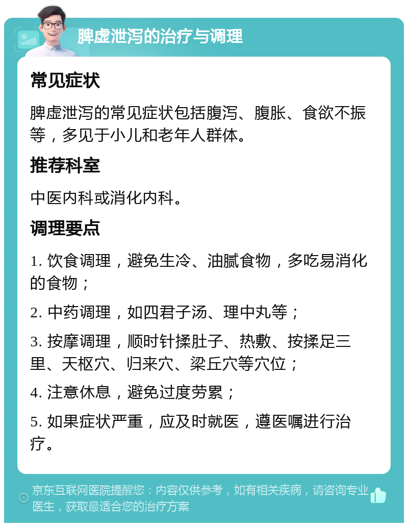 脾虚泄泻的治疗与调理 常见症状 脾虚泄泻的常见症状包括腹泻、腹胀、食欲不振等，多见于小儿和老年人群体。 推荐科室 中医内科或消化内科。 调理要点 1. 饮食调理，避免生冷、油腻食物，多吃易消化的食物； 2. 中药调理，如四君子汤、理中丸等； 3. 按摩调理，顺时针揉肚子、热敷、按揉足三里、天枢穴、归来穴、梁丘穴等穴位； 4. 注意休息，避免过度劳累； 5. 如果症状严重，应及时就医，遵医嘱进行治疗。