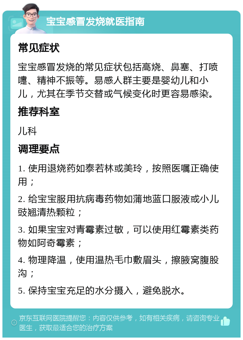 宝宝感冒发烧就医指南 常见症状 宝宝感冒发烧的常见症状包括高烧、鼻塞、打喷嚏、精神不振等。易感人群主要是婴幼儿和小儿，尤其在季节交替或气候变化时更容易感染。 推荐科室 儿科 调理要点 1. 使用退烧药如泰若林或美玲，按照医嘱正确使用； 2. 给宝宝服用抗病毒药物如蒲地蓝口服液或小儿豉翘清热颗粒； 3. 如果宝宝对青霉素过敏，可以使用红霉素类药物如阿奇霉素； 4. 物理降温，使用温热毛巾敷眉头，擦腋窝腹股沟； 5. 保持宝宝充足的水分摄入，避免脱水。