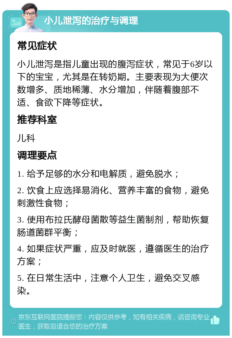 小儿泄泻的治疗与调理 常见症状 小儿泄泻是指儿童出现的腹泻症状，常见于6岁以下的宝宝，尤其是在转奶期。主要表现为大便次数增多、质地稀薄、水分增加，伴随着腹部不适、食欲下降等症状。 推荐科室 儿科 调理要点 1. 给予足够的水分和电解质，避免脱水； 2. 饮食上应选择易消化、营养丰富的食物，避免刺激性食物； 3. 使用布拉氏酵母菌散等益生菌制剂，帮助恢复肠道菌群平衡； 4. 如果症状严重，应及时就医，遵循医生的治疗方案； 5. 在日常生活中，注意个人卫生，避免交叉感染。