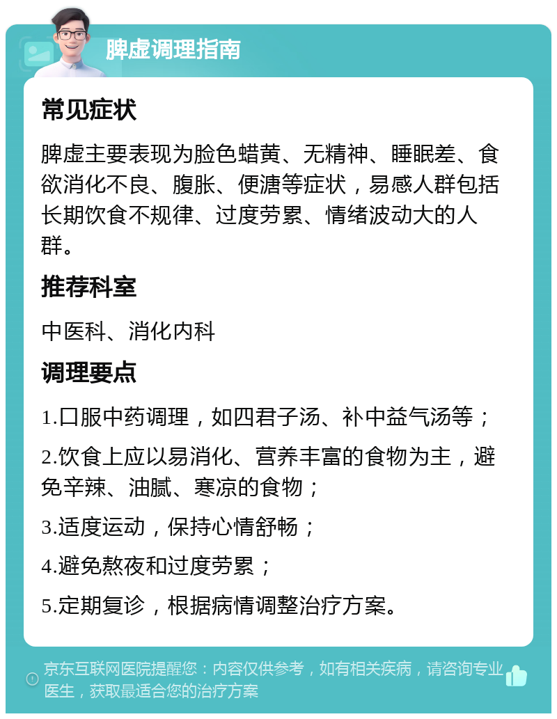 脾虚调理指南 常见症状 脾虚主要表现为脸色蜡黄、无精神、睡眠差、食欲消化不良、腹胀、便溏等症状，易感人群包括长期饮食不规律、过度劳累、情绪波动大的人群。 推荐科室 中医科、消化内科 调理要点 1.口服中药调理，如四君子汤、补中益气汤等； 2.饮食上应以易消化、营养丰富的食物为主，避免辛辣、油腻、寒凉的食物； 3.适度运动，保持心情舒畅； 4.避免熬夜和过度劳累； 5.定期复诊，根据病情调整治疗方案。