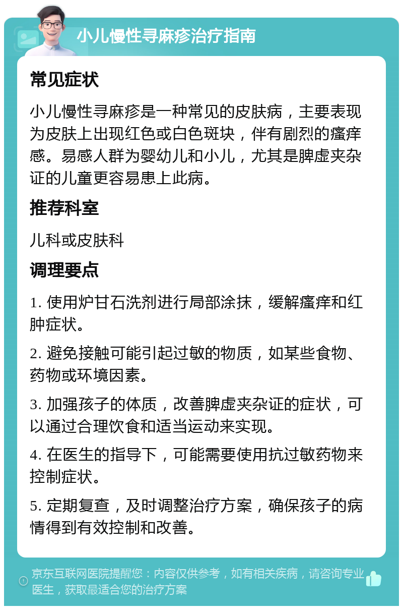 小儿慢性寻麻疹治疗指南 常见症状 小儿慢性寻麻疹是一种常见的皮肤病，主要表现为皮肤上出现红色或白色斑块，伴有剧烈的瘙痒感。易感人群为婴幼儿和小儿，尤其是脾虚夹杂证的儿童更容易患上此病。 推荐科室 儿科或皮肤科 调理要点 1. 使用炉甘石洗剂进行局部涂抹，缓解瘙痒和红肿症状。 2. 避免接触可能引起过敏的物质，如某些食物、药物或环境因素。 3. 加强孩子的体质，改善脾虚夹杂证的症状，可以通过合理饮食和适当运动来实现。 4. 在医生的指导下，可能需要使用抗过敏药物来控制症状。 5. 定期复查，及时调整治疗方案，确保孩子的病情得到有效控制和改善。