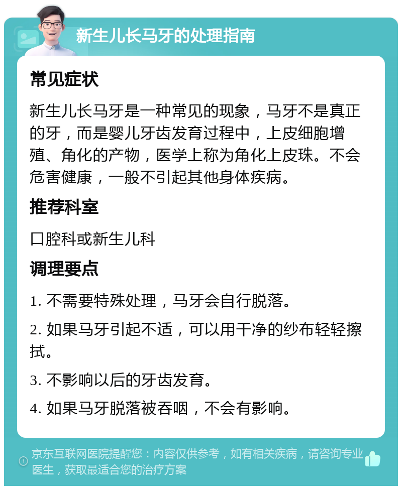 新生儿长马牙的处理指南 常见症状 新生儿长马牙是一种常见的现象，马牙不是真正的牙，而是婴儿牙齿发育过程中，上皮细胞增殖、角化的产物，医学上称为角化上皮珠。不会危害健康，一般不引起其他身体疾病。 推荐科室 口腔科或新生儿科 调理要点 1. 不需要特殊处理，马牙会自行脱落。 2. 如果马牙引起不适，可以用干净的纱布轻轻擦拭。 3. 不影响以后的牙齿发育。 4. 如果马牙脱落被吞咽，不会有影响。