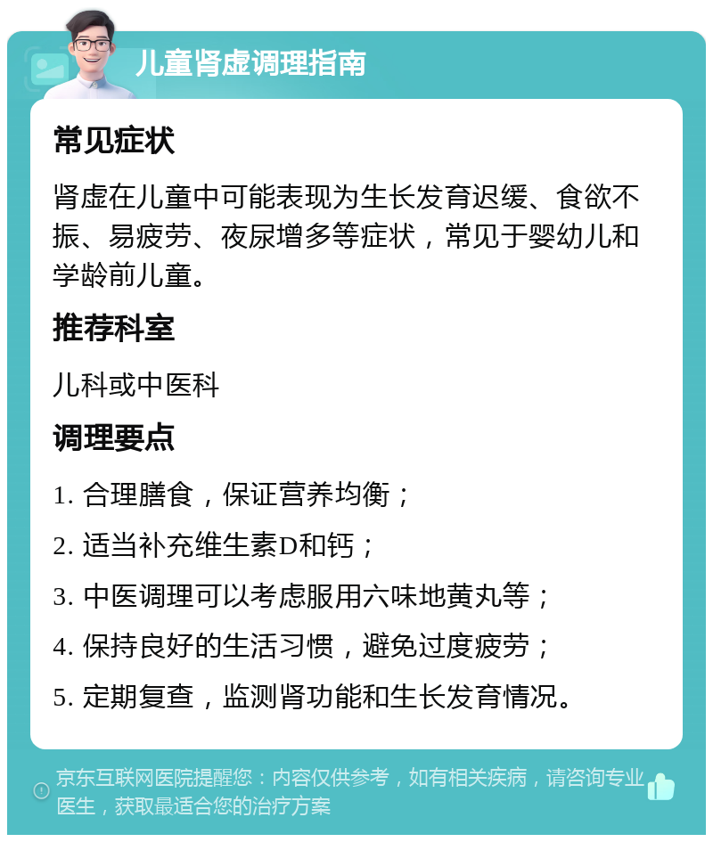 儿童肾虚调理指南 常见症状 肾虚在儿童中可能表现为生长发育迟缓、食欲不振、易疲劳、夜尿增多等症状，常见于婴幼儿和学龄前儿童。 推荐科室 儿科或中医科 调理要点 1. 合理膳食，保证营养均衡； 2. 适当补充维生素D和钙； 3. 中医调理可以考虑服用六味地黄丸等； 4. 保持良好的生活习惯，避免过度疲劳； 5. 定期复查，监测肾功能和生长发育情况。