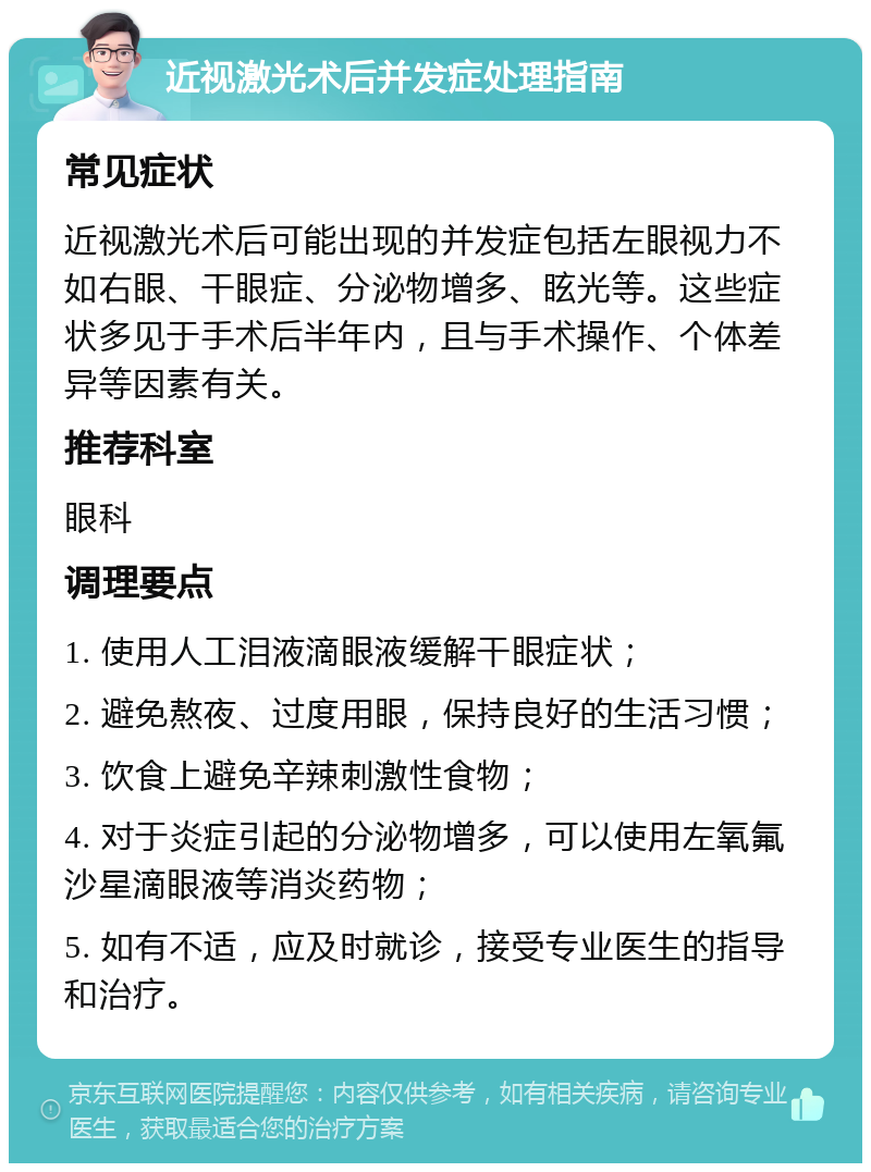 近视激光术后并发症处理指南 常见症状 近视激光术后可能出现的并发症包括左眼视力不如右眼、干眼症、分泌物增多、眩光等。这些症状多见于手术后半年内，且与手术操作、个体差异等因素有关。 推荐科室 眼科 调理要点 1. 使用人工泪液滴眼液缓解干眼症状； 2. 避免熬夜、过度用眼，保持良好的生活习惯； 3. 饮食上避免辛辣刺激性食物； 4. 对于炎症引起的分泌物增多，可以使用左氧氟沙星滴眼液等消炎药物； 5. 如有不适，应及时就诊，接受专业医生的指导和治疗。