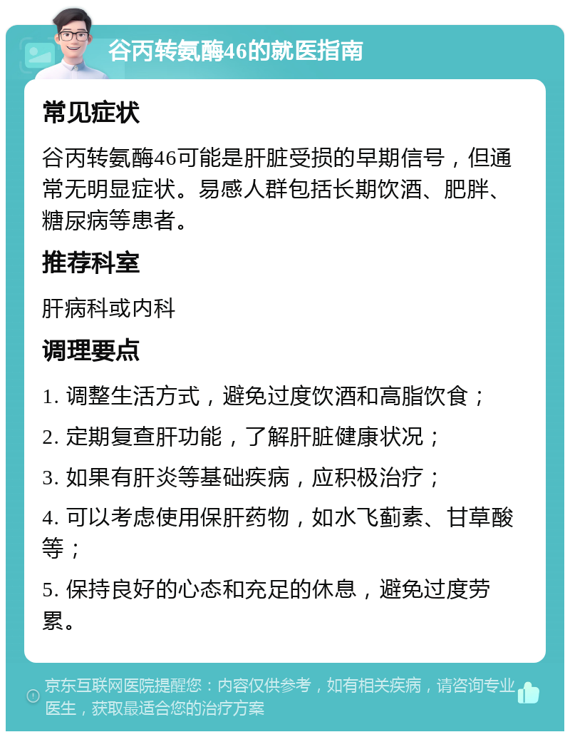 谷丙转氨酶46的就医指南 常见症状 谷丙转氨酶46可能是肝脏受损的早期信号，但通常无明显症状。易感人群包括长期饮酒、肥胖、糖尿病等患者。 推荐科室 肝病科或内科 调理要点 1. 调整生活方式，避免过度饮酒和高脂饮食； 2. 定期复查肝功能，了解肝脏健康状况； 3. 如果有肝炎等基础疾病，应积极治疗； 4. 可以考虑使用保肝药物，如水飞蓟素、甘草酸等； 5. 保持良好的心态和充足的休息，避免过度劳累。