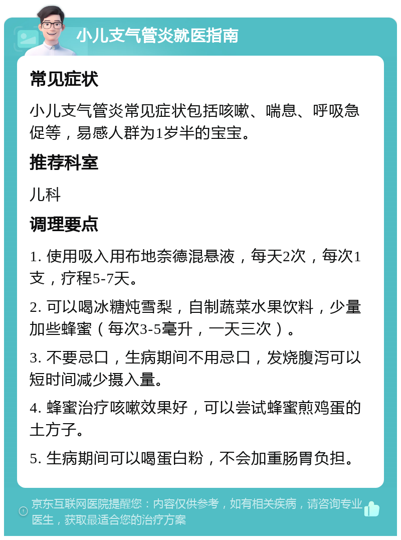 小儿支气管炎就医指南 常见症状 小儿支气管炎常见症状包括咳嗽、喘息、呼吸急促等，易感人群为1岁半的宝宝。 推荐科室 儿科 调理要点 1. 使用吸入用布地奈德混悬液，每天2次，每次1支，疗程5-7天。 2. 可以喝冰糖炖雪梨，自制蔬菜水果饮料，少量加些蜂蜜（每次3-5毫升，一天三次）。 3. 不要忌口，生病期间不用忌口，发烧腹泻可以短时间减少摄入量。 4. 蜂蜜治疗咳嗽效果好，可以尝试蜂蜜煎鸡蛋的土方子。 5. 生病期间可以喝蛋白粉，不会加重肠胃负担。