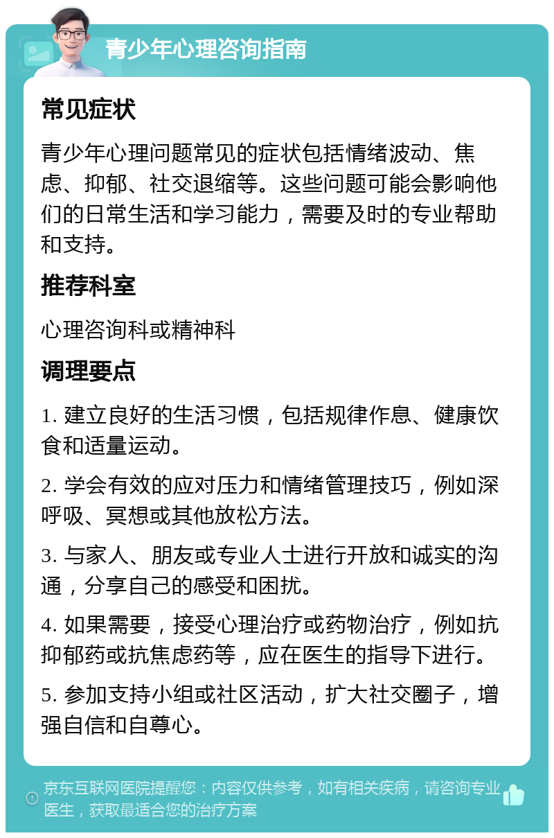 青少年心理咨询指南 常见症状 青少年心理问题常见的症状包括情绪波动、焦虑、抑郁、社交退缩等。这些问题可能会影响他们的日常生活和学习能力，需要及时的专业帮助和支持。 推荐科室 心理咨询科或精神科 调理要点 1. 建立良好的生活习惯，包括规律作息、健康饮食和适量运动。 2. 学会有效的应对压力和情绪管理技巧，例如深呼吸、冥想或其他放松方法。 3. 与家人、朋友或专业人士进行开放和诚实的沟通，分享自己的感受和困扰。 4. 如果需要，接受心理治疗或药物治疗，例如抗抑郁药或抗焦虑药等，应在医生的指导下进行。 5. 参加支持小组或社区活动，扩大社交圈子，增强自信和自尊心。