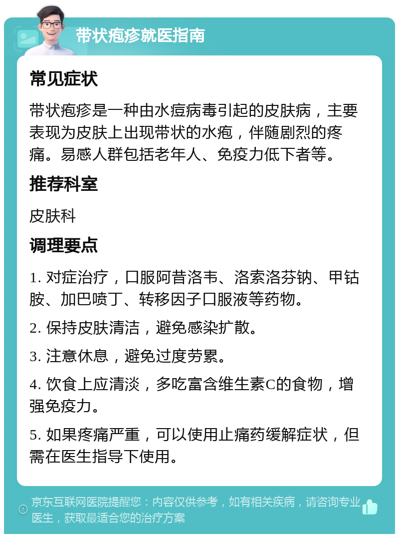 带状疱疹就医指南 常见症状 带状疱疹是一种由水痘病毒引起的皮肤病，主要表现为皮肤上出现带状的水疱，伴随剧烈的疼痛。易感人群包括老年人、免疫力低下者等。 推荐科室 皮肤科 调理要点 1. 对症治疗，口服阿昔洛韦、洛索洛芬钠、甲钴胺、加巴喷丁、转移因子口服液等药物。 2. 保持皮肤清洁，避免感染扩散。 3. 注意休息，避免过度劳累。 4. 饮食上应清淡，多吃富含维生素C的食物，增强免疫力。 5. 如果疼痛严重，可以使用止痛药缓解症状，但需在医生指导下使用。