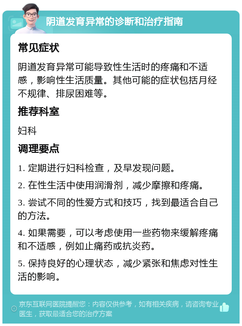 阴道发育异常的诊断和治疗指南 常见症状 阴道发育异常可能导致性生活时的疼痛和不适感，影响性生活质量。其他可能的症状包括月经不规律、排尿困难等。 推荐科室 妇科 调理要点 1. 定期进行妇科检查，及早发现问题。 2. 在性生活中使用润滑剂，减少摩擦和疼痛。 3. 尝试不同的性爱方式和技巧，找到最适合自己的方法。 4. 如果需要，可以考虑使用一些药物来缓解疼痛和不适感，例如止痛药或抗炎药。 5. 保持良好的心理状态，减少紧张和焦虑对性生活的影响。