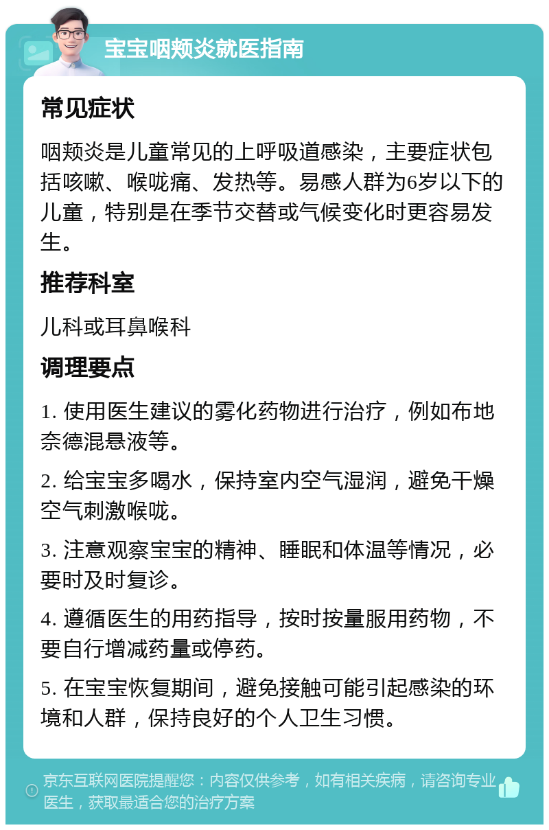 宝宝咽颊炎就医指南 常见症状 咽颊炎是儿童常见的上呼吸道感染，主要症状包括咳嗽、喉咙痛、发热等。易感人群为6岁以下的儿童，特别是在季节交替或气候变化时更容易发生。 推荐科室 儿科或耳鼻喉科 调理要点 1. 使用医生建议的雾化药物进行治疗，例如布地奈德混悬液等。 2. 给宝宝多喝水，保持室内空气湿润，避免干燥空气刺激喉咙。 3. 注意观察宝宝的精神、睡眠和体温等情况，必要时及时复诊。 4. 遵循医生的用药指导，按时按量服用药物，不要自行增减药量或停药。 5. 在宝宝恢复期间，避免接触可能引起感染的环境和人群，保持良好的个人卫生习惯。