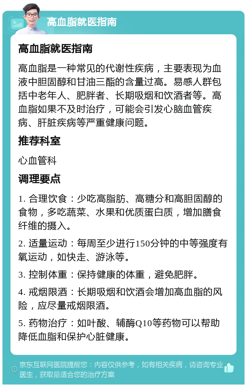 高血脂就医指南 高血脂就医指南 高血脂是一种常见的代谢性疾病，主要表现为血液中胆固醇和甘油三酯的含量过高。易感人群包括中老年人、肥胖者、长期吸烟和饮酒者等。高血脂如果不及时治疗，可能会引发心脑血管疾病、肝脏疾病等严重健康问题。 推荐科室 心血管科 调理要点 1. 合理饮食：少吃高脂肪、高糖分和高胆固醇的食物，多吃蔬菜、水果和优质蛋白质，增加膳食纤维的摄入。 2. 适量运动：每周至少进行150分钟的中等强度有氧运动，如快走、游泳等。 3. 控制体重：保持健康的体重，避免肥胖。 4. 戒烟限酒：长期吸烟和饮酒会增加高血脂的风险，应尽量戒烟限酒。 5. 药物治疗：如叶酸、辅酶Q10等药物可以帮助降低血脂和保护心脏健康。