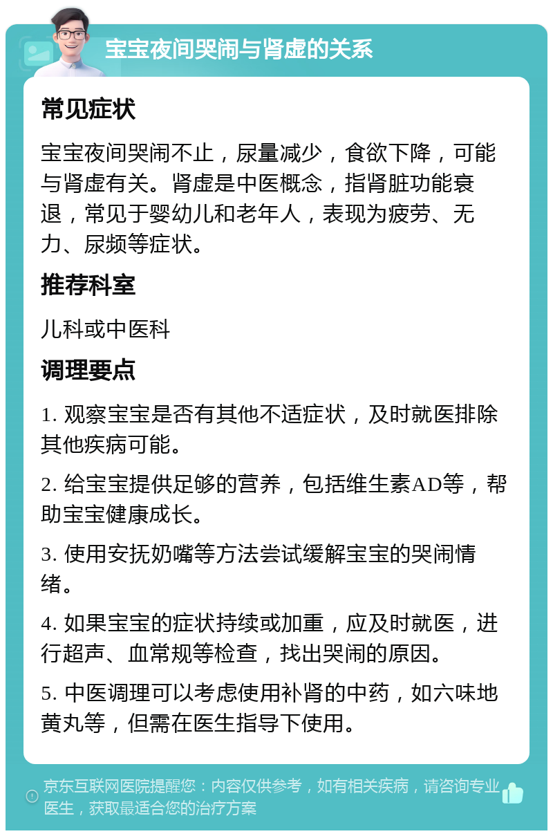 宝宝夜间哭闹与肾虚的关系 常见症状 宝宝夜间哭闹不止，尿量减少，食欲下降，可能与肾虚有关。肾虚是中医概念，指肾脏功能衰退，常见于婴幼儿和老年人，表现为疲劳、无力、尿频等症状。 推荐科室 儿科或中医科 调理要点 1. 观察宝宝是否有其他不适症状，及时就医排除其他疾病可能。 2. 给宝宝提供足够的营养，包括维生素AD等，帮助宝宝健康成长。 3. 使用安抚奶嘴等方法尝试缓解宝宝的哭闹情绪。 4. 如果宝宝的症状持续或加重，应及时就医，进行超声、血常规等检查，找出哭闹的原因。 5. 中医调理可以考虑使用补肾的中药，如六味地黄丸等，但需在医生指导下使用。