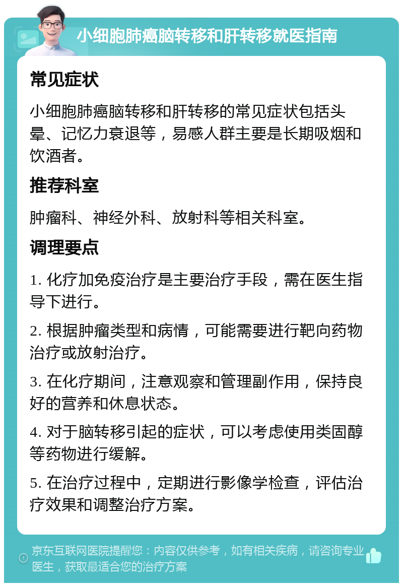 小细胞肺癌脑转移和肝转移就医指南 常见症状 小细胞肺癌脑转移和肝转移的常见症状包括头晕、记忆力衰退等，易感人群主要是长期吸烟和饮酒者。 推荐科室 肿瘤科、神经外科、放射科等相关科室。 调理要点 1. 化疗加免疫治疗是主要治疗手段，需在医生指导下进行。 2. 根据肿瘤类型和病情，可能需要进行靶向药物治疗或放射治疗。 3. 在化疗期间，注意观察和管理副作用，保持良好的营养和休息状态。 4. 对于脑转移引起的症状，可以考虑使用类固醇等药物进行缓解。 5. 在治疗过程中，定期进行影像学检查，评估治疗效果和调整治疗方案。