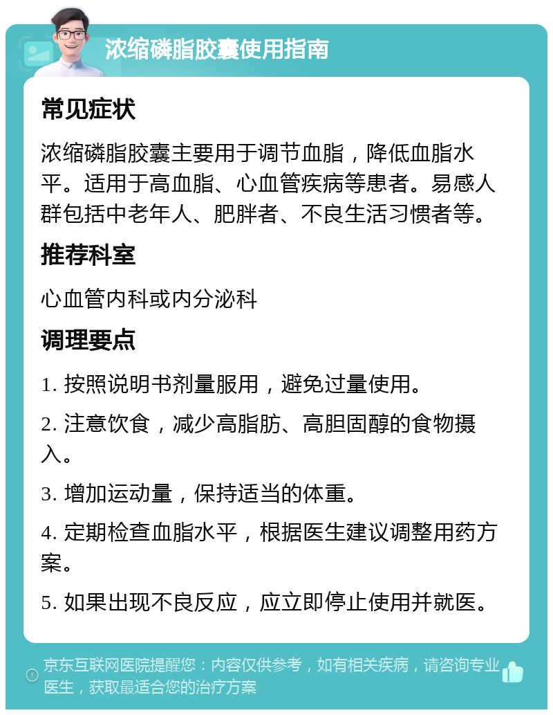 浓缩磷脂胶囊使用指南 常见症状 浓缩磷脂胶囊主要用于调节血脂，降低血脂水平。适用于高血脂、心血管疾病等患者。易感人群包括中老年人、肥胖者、不良生活习惯者等。 推荐科室 心血管内科或内分泌科 调理要点 1. 按照说明书剂量服用，避免过量使用。 2. 注意饮食，减少高脂肪、高胆固醇的食物摄入。 3. 增加运动量，保持适当的体重。 4. 定期检查血脂水平，根据医生建议调整用药方案。 5. 如果出现不良反应，应立即停止使用并就医。