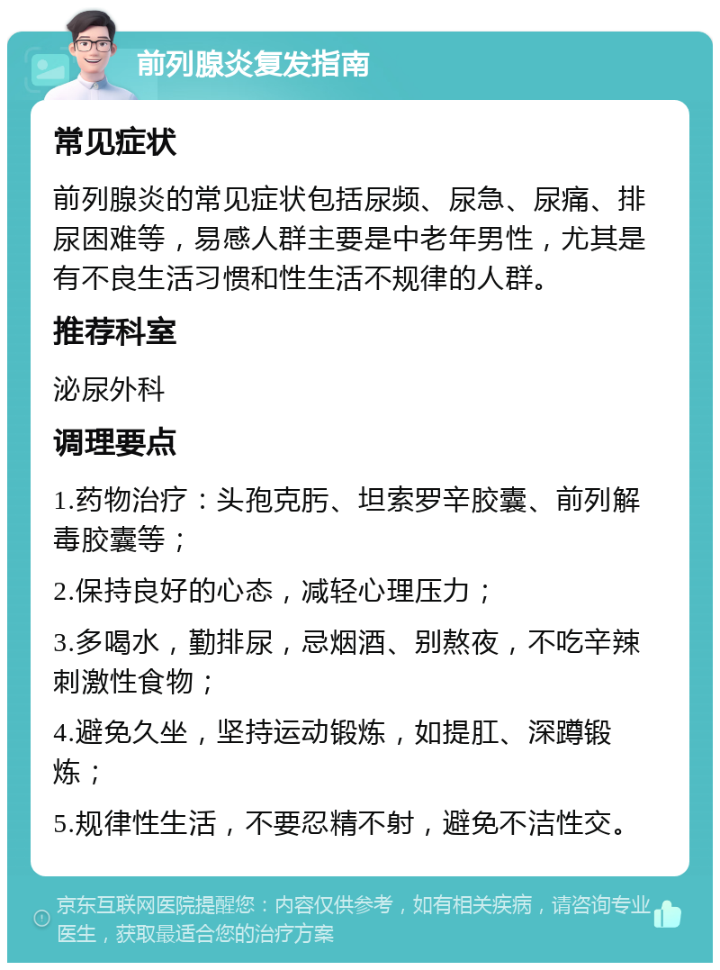 前列腺炎复发指南 常见症状 前列腺炎的常见症状包括尿频、尿急、尿痛、排尿困难等，易感人群主要是中老年男性，尤其是有不良生活习惯和性生活不规律的人群。 推荐科室 泌尿外科 调理要点 1.药物治疗：头孢克肟、坦索罗辛胶囊、前列解毒胶囊等； 2.保持良好的心态，减轻心理压力； 3.多喝水，勤排尿，忌烟酒、别熬夜，不吃辛辣刺激性食物； 4.避免久坐，坚持运动锻炼，如提肛、深蹲锻炼； 5.规律性生活，不要忍精不射，避免不洁性交。