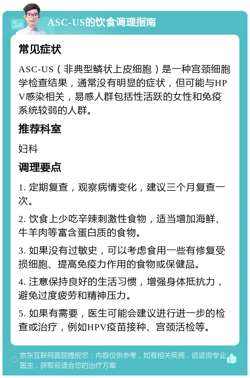 ASC-US的饮食调理指南 常见症状 ASC-US（非典型鳞状上皮细胞）是一种宫颈细胞学检查结果，通常没有明显的症状，但可能与HPV感染相关，易感人群包括性活跃的女性和免疫系统较弱的人群。 推荐科室 妇科 调理要点 1. 定期复查，观察病情变化，建议三个月复查一次。 2. 饮食上少吃辛辣刺激性食物，适当增加海鲜、牛羊肉等富含蛋白质的食物。 3. 如果没有过敏史，可以考虑食用一些有修复受损细胞、提高免疫力作用的食物或保健品。 4. 注意保持良好的生活习惯，增强身体抵抗力，避免过度疲劳和精神压力。 5. 如果有需要，医生可能会建议进行进一步的检查或治疗，例如HPV疫苗接种、宫颈活检等。