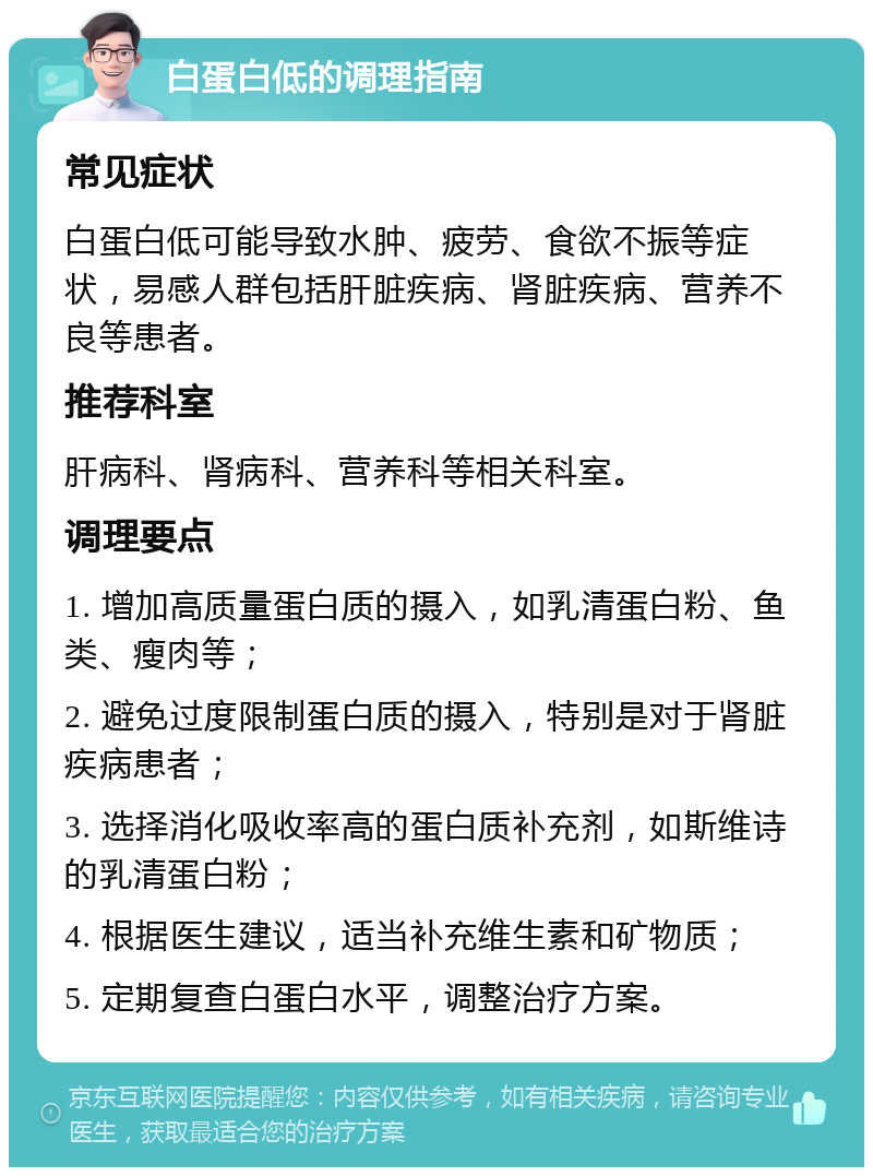 白蛋白低的调理指南 常见症状 白蛋白低可能导致水肿、疲劳、食欲不振等症状，易感人群包括肝脏疾病、肾脏疾病、营养不良等患者。 推荐科室 肝病科、肾病科、营养科等相关科室。 调理要点 1. 增加高质量蛋白质的摄入，如乳清蛋白粉、鱼类、瘦肉等； 2. 避免过度限制蛋白质的摄入，特别是对于肾脏疾病患者； 3. 选择消化吸收率高的蛋白质补充剂，如斯维诗的乳清蛋白粉； 4. 根据医生建议，适当补充维生素和矿物质； 5. 定期复查白蛋白水平，调整治疗方案。