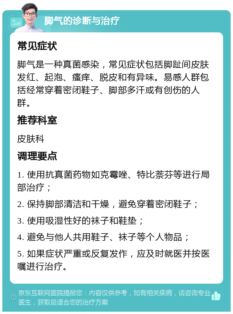 脚气的诊断与治疗 常见症状 脚气是一种真菌感染，常见症状包括脚趾间皮肤发红、起泡、瘙痒、脱皮和有异味。易感人群包括经常穿着密闭鞋子、脚部多汗或有创伤的人群。 推荐科室 皮肤科 调理要点 1. 使用抗真菌药物如克霉唑、特比萘芬等进行局部治疗； 2. 保持脚部清洁和干燥，避免穿着密闭鞋子； 3. 使用吸湿性好的袜子和鞋垫； 4. 避免与他人共用鞋子、袜子等个人物品； 5. 如果症状严重或反复发作，应及时就医并按医嘱进行治疗。