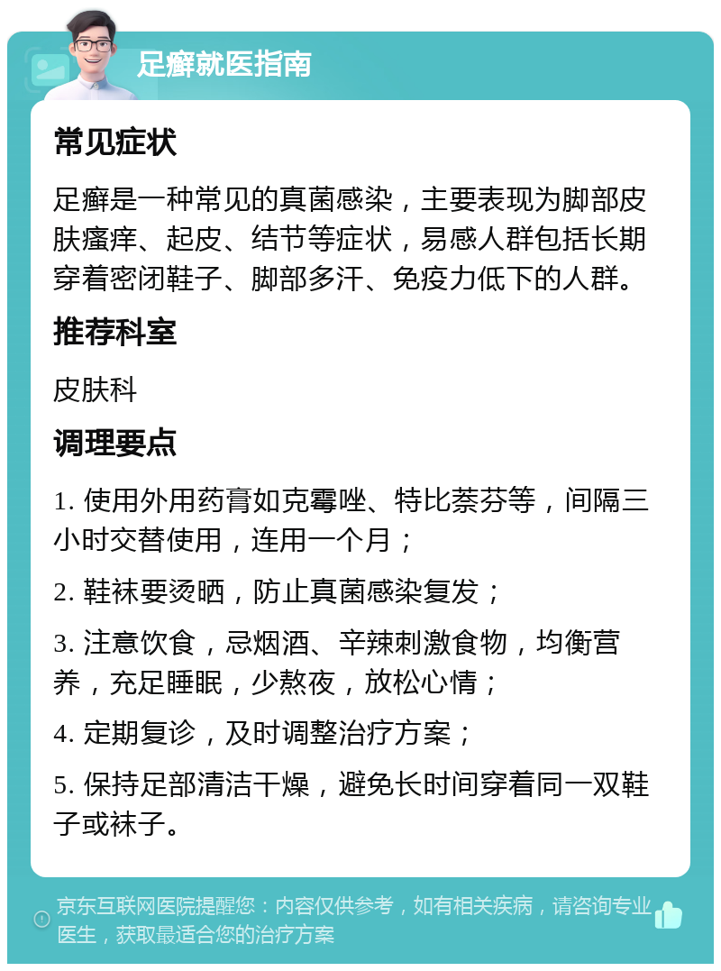 足癣就医指南 常见症状 足癣是一种常见的真菌感染，主要表现为脚部皮肤瘙痒、起皮、结节等症状，易感人群包括长期穿着密闭鞋子、脚部多汗、免疫力低下的人群。 推荐科室 皮肤科 调理要点 1. 使用外用药膏如克霉唑、特比萘芬等，间隔三小时交替使用，连用一个月； 2. 鞋袜要烫晒，防止真菌感染复发； 3. 注意饮食，忌烟酒、辛辣刺激食物，均衡营养，充足睡眠，少熬夜，放松心情； 4. 定期复诊，及时调整治疗方案； 5. 保持足部清洁干燥，避免长时间穿着同一双鞋子或袜子。