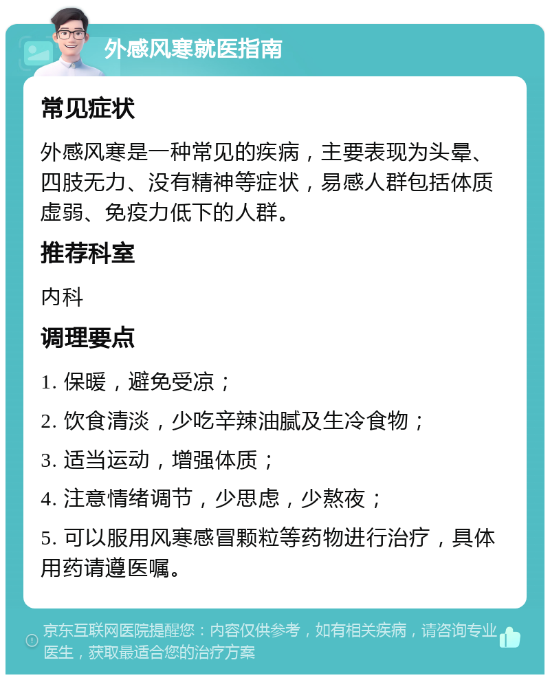 外感风寒就医指南 常见症状 外感风寒是一种常见的疾病，主要表现为头晕、四肢无力、没有精神等症状，易感人群包括体质虚弱、免疫力低下的人群。 推荐科室 内科 调理要点 1. 保暖，避免受凉； 2. 饮食清淡，少吃辛辣油腻及生冷食物； 3. 适当运动，增强体质； 4. 注意情绪调节，少思虑，少熬夜； 5. 可以服用风寒感冒颗粒等药物进行治疗，具体用药请遵医嘱。