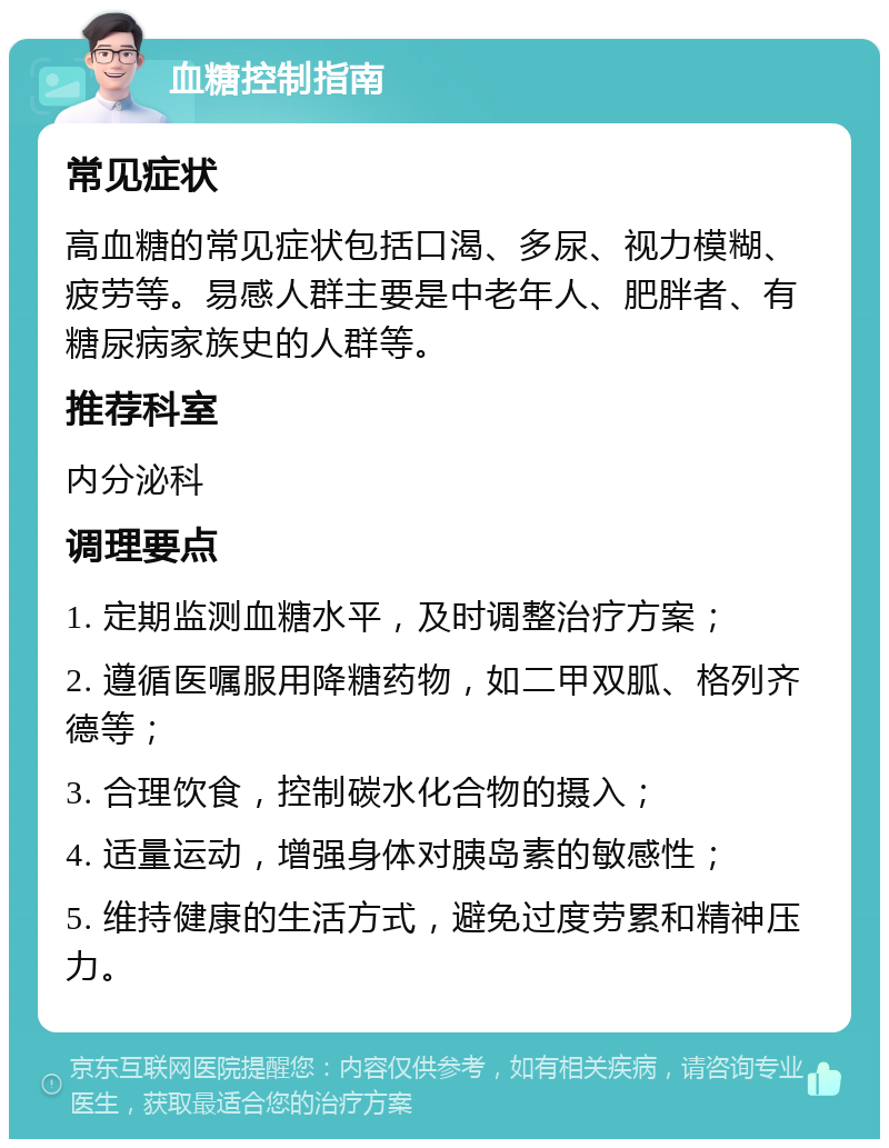 血糖控制指南 常见症状 高血糖的常见症状包括口渴、多尿、视力模糊、疲劳等。易感人群主要是中老年人、肥胖者、有糖尿病家族史的人群等。 推荐科室 内分泌科 调理要点 1. 定期监测血糖水平，及时调整治疗方案； 2. 遵循医嘱服用降糖药物，如二甲双胍、格列齐德等； 3. 合理饮食，控制碳水化合物的摄入； 4. 适量运动，增强身体对胰岛素的敏感性； 5. 维持健康的生活方式，避免过度劳累和精神压力。