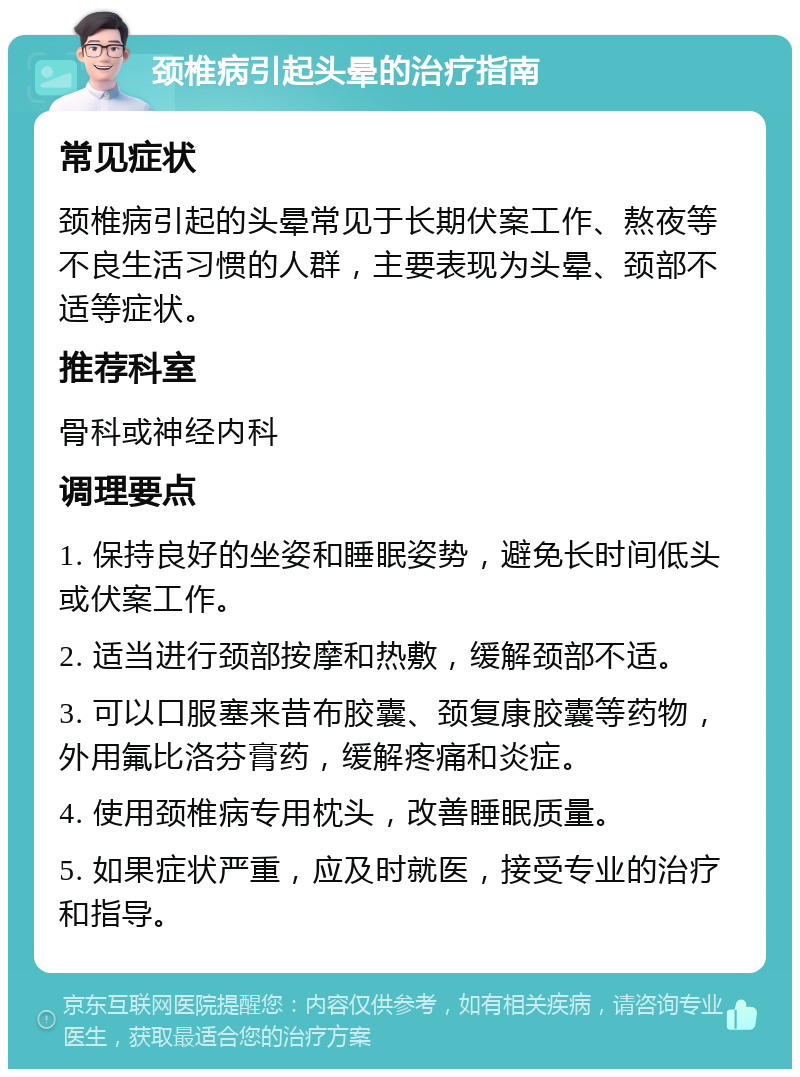 颈椎病引起头晕的治疗指南 常见症状 颈椎病引起的头晕常见于长期伏案工作、熬夜等不良生活习惯的人群，主要表现为头晕、颈部不适等症状。 推荐科室 骨科或神经内科 调理要点 1. 保持良好的坐姿和睡眠姿势，避免长时间低头或伏案工作。 2. 适当进行颈部按摩和热敷，缓解颈部不适。 3. 可以口服塞来昔布胶囊、颈复康胶囊等药物，外用氟比洛芬膏药，缓解疼痛和炎症。 4. 使用颈椎病专用枕头，改善睡眠质量。 5. 如果症状严重，应及时就医，接受专业的治疗和指导。