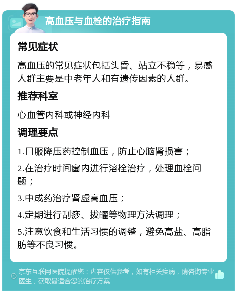 高血压与血栓的治疗指南 常见症状 高血压的常见症状包括头昏、站立不稳等，易感人群主要是中老年人和有遗传因素的人群。 推荐科室 心血管内科或神经内科 调理要点 1.口服降压药控制血压，防止心脑肾损害； 2.在治疗时间窗内进行溶栓治疗，处理血栓问题； 3.中成药治疗肾虚高血压； 4.定期进行刮痧、拔罐等物理方法调理； 5.注意饮食和生活习惯的调整，避免高盐、高脂肪等不良习惯。