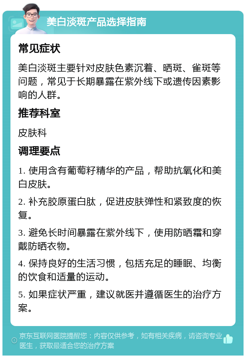 美白淡斑产品选择指南 常见症状 美白淡斑主要针对皮肤色素沉着、晒斑、雀斑等问题，常见于长期暴露在紫外线下或遗传因素影响的人群。 推荐科室 皮肤科 调理要点 1. 使用含有葡萄籽精华的产品，帮助抗氧化和美白皮肤。 2. 补充胶原蛋白肽，促进皮肤弹性和紧致度的恢复。 3. 避免长时间暴露在紫外线下，使用防晒霜和穿戴防晒衣物。 4. 保持良好的生活习惯，包括充足的睡眠、均衡的饮食和适量的运动。 5. 如果症状严重，建议就医并遵循医生的治疗方案。