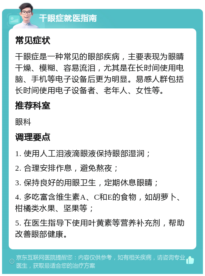 干眼症就医指南 常见症状 干眼症是一种常见的眼部疾病，主要表现为眼睛干燥、模糊、容易流泪，尤其是在长时间使用电脑、手机等电子设备后更为明显。易感人群包括长时间使用电子设备者、老年人、女性等。 推荐科室 眼科 调理要点 1. 使用人工泪液滴眼液保持眼部湿润； 2. 合理安排作息，避免熬夜； 3. 保持良好的用眼卫生，定期休息眼睛； 4. 多吃富含维生素A、C和E的食物，如胡萝卜、柑橘类水果、坚果等； 5. 在医生指导下使用叶黄素等营养补充剂，帮助改善眼部健康。