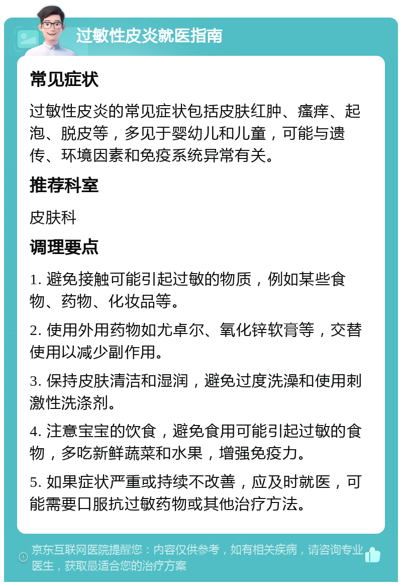 过敏性皮炎就医指南 常见症状 过敏性皮炎的常见症状包括皮肤红肿、瘙痒、起泡、脱皮等，多见于婴幼儿和儿童，可能与遗传、环境因素和免疫系统异常有关。 推荐科室 皮肤科 调理要点 1. 避免接触可能引起过敏的物质，例如某些食物、药物、化妆品等。 2. 使用外用药物如尤卓尔、氧化锌软膏等，交替使用以减少副作用。 3. 保持皮肤清洁和湿润，避免过度洗澡和使用刺激性洗涤剂。 4. 注意宝宝的饮食，避免食用可能引起过敏的食物，多吃新鲜蔬菜和水果，增强免疫力。 5. 如果症状严重或持续不改善，应及时就医，可能需要口服抗过敏药物或其他治疗方法。