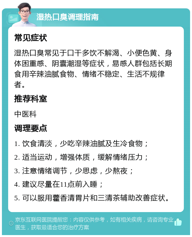 湿热口臭调理指南 常见症状 湿热口臭常见于口干多饮不解渴、小便色黄、身体困重感、阴囊潮湿等症状，易感人群包括长期食用辛辣油腻食物、情绪不稳定、生活不规律者。 推荐科室 中医科 调理要点 1. 饮食清淡，少吃辛辣油腻及生冷食物； 2. 适当运动，增强体质，缓解情绪压力； 3. 注意情绪调节，少思虑，少熬夜； 4. 建议尽量在11点前入睡； 5. 可以服用藿香清胃片和三清茶辅助改善症状。