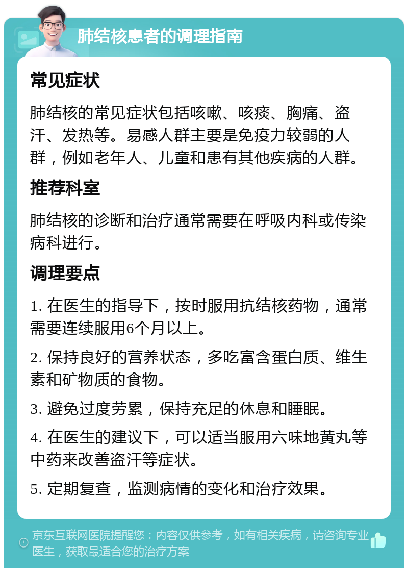 肺结核患者的调理指南 常见症状 肺结核的常见症状包括咳嗽、咳痰、胸痛、盗汗、发热等。易感人群主要是免疫力较弱的人群，例如老年人、儿童和患有其他疾病的人群。 推荐科室 肺结核的诊断和治疗通常需要在呼吸内科或传染病科进行。 调理要点 1. 在医生的指导下，按时服用抗结核药物，通常需要连续服用6个月以上。 2. 保持良好的营养状态，多吃富含蛋白质、维生素和矿物质的食物。 3. 避免过度劳累，保持充足的休息和睡眠。 4. 在医生的建议下，可以适当服用六味地黄丸等中药来改善盗汗等症状。 5. 定期复查，监测病情的变化和治疗效果。