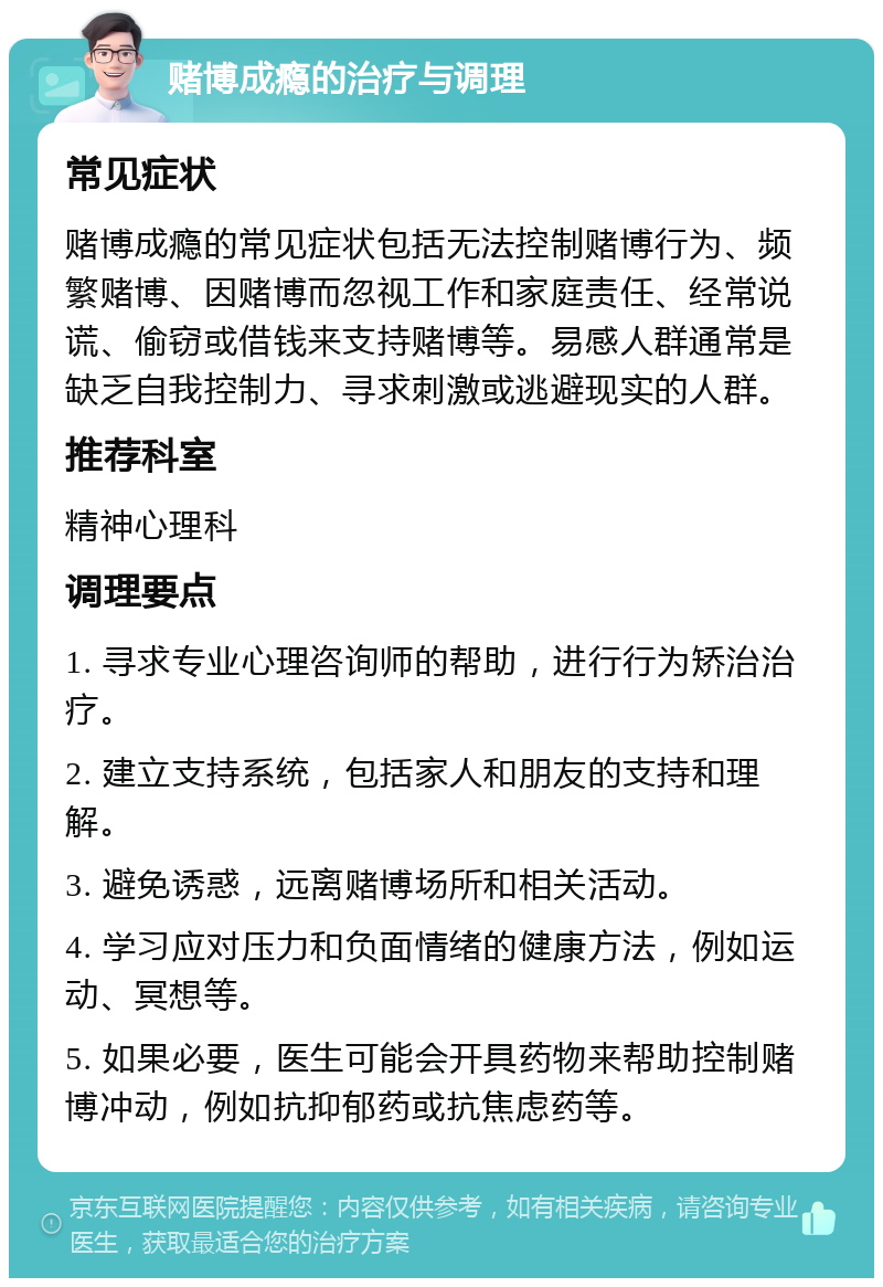 赌博成瘾的治疗与调理 常见症状 赌博成瘾的常见症状包括无法控制赌博行为、频繁赌博、因赌博而忽视工作和家庭责任、经常说谎、偷窃或借钱来支持赌博等。易感人群通常是缺乏自我控制力、寻求刺激或逃避现实的人群。 推荐科室 精神心理科 调理要点 1. 寻求专业心理咨询师的帮助，进行行为矫治治疗。 2. 建立支持系统，包括家人和朋友的支持和理解。 3. 避免诱惑，远离赌博场所和相关活动。 4. 学习应对压力和负面情绪的健康方法，例如运动、冥想等。 5. 如果必要，医生可能会开具药物来帮助控制赌博冲动，例如抗抑郁药或抗焦虑药等。