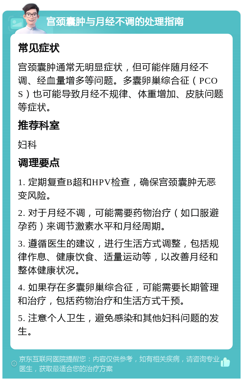 宫颈囊肿与月经不调的处理指南 常见症状 宫颈囊肿通常无明显症状，但可能伴随月经不调、经血量增多等问题。多囊卵巢综合征（PCOS）也可能导致月经不规律、体重增加、皮肤问题等症状。 推荐科室 妇科 调理要点 1. 定期复查B超和HPV检查，确保宫颈囊肿无恶变风险。 2. 对于月经不调，可能需要药物治疗（如口服避孕药）来调节激素水平和月经周期。 3. 遵循医生的建议，进行生活方式调整，包括规律作息、健康饮食、适量运动等，以改善月经和整体健康状况。 4. 如果存在多囊卵巢综合征，可能需要长期管理和治疗，包括药物治疗和生活方式干预。 5. 注意个人卫生，避免感染和其他妇科问题的发生。