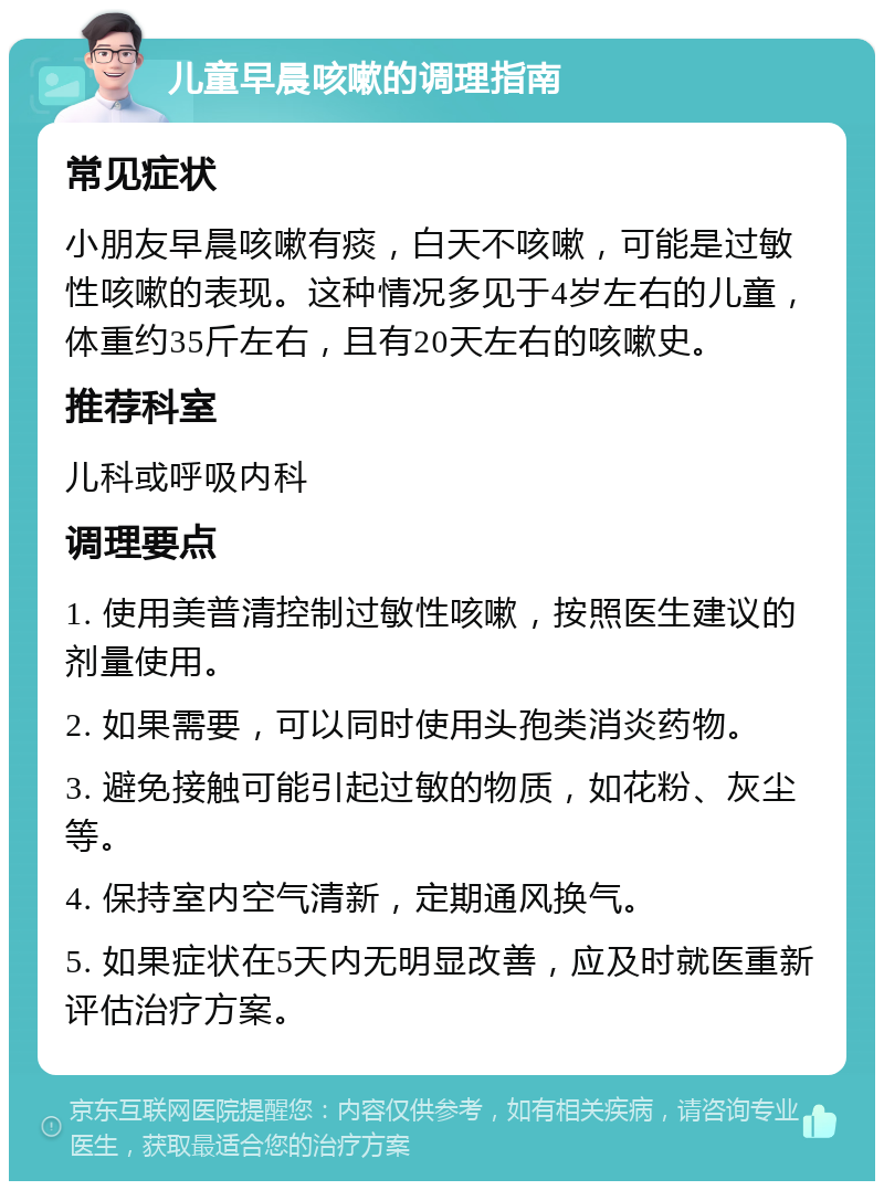 儿童早晨咳嗽的调理指南 常见症状 小朋友早晨咳嗽有痰，白天不咳嗽，可能是过敏性咳嗽的表现。这种情况多见于4岁左右的儿童，体重约35斤左右，且有20天左右的咳嗽史。 推荐科室 儿科或呼吸内科 调理要点 1. 使用美普清控制过敏性咳嗽，按照医生建议的剂量使用。 2. 如果需要，可以同时使用头孢类消炎药物。 3. 避免接触可能引起过敏的物质，如花粉、灰尘等。 4. 保持室内空气清新，定期通风换气。 5. 如果症状在5天内无明显改善，应及时就医重新评估治疗方案。