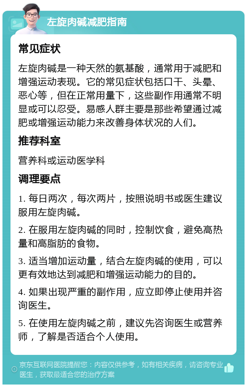 左旋肉碱减肥指南 常见症状 左旋肉碱是一种天然的氨基酸，通常用于减肥和增强运动表现。它的常见症状包括口干、头晕、恶心等，但在正常用量下，这些副作用通常不明显或可以忍受。易感人群主要是那些希望通过减肥或增强运动能力来改善身体状况的人们。 推荐科室 营养科或运动医学科 调理要点 1. 每日两次，每次两片，按照说明书或医生建议服用左旋肉碱。 2. 在服用左旋肉碱的同时，控制饮食，避免高热量和高脂肪的食物。 3. 适当增加运动量，结合左旋肉碱的使用，可以更有效地达到减肥和增强运动能力的目的。 4. 如果出现严重的副作用，应立即停止使用并咨询医生。 5. 在使用左旋肉碱之前，建议先咨询医生或营养师，了解是否适合个人使用。