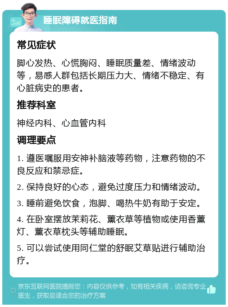 睡眠障碍就医指南 常见症状 脚心发热、心慌胸闷、睡眠质量差、情绪波动等，易感人群包括长期压力大、情绪不稳定、有心脏病史的患者。 推荐科室 神经内科、心血管内科 调理要点 1. 遵医嘱服用安神补脑液等药物，注意药物的不良反应和禁忌症。 2. 保持良好的心态，避免过度压力和情绪波动。 3. 睡前避免饮食，泡脚、喝热牛奶有助于安定。 4. 在卧室摆放茉莉花、薰衣草等植物或使用香薰灯、薰衣草枕头等辅助睡眠。 5. 可以尝试使用同仁堂的舒眠艾草贴进行辅助治疗。