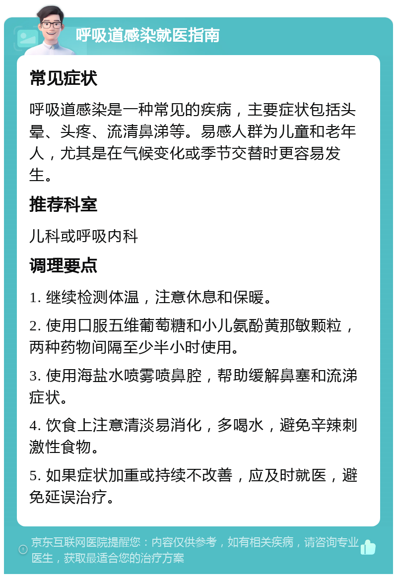 呼吸道感染就医指南 常见症状 呼吸道感染是一种常见的疾病，主要症状包括头晕、头疼、流清鼻涕等。易感人群为儿童和老年人，尤其是在气候变化或季节交替时更容易发生。 推荐科室 儿科或呼吸内科 调理要点 1. 继续检测体温，注意休息和保暖。 2. 使用口服五维葡萄糖和小儿氨酚黄那敏颗粒，两种药物间隔至少半小时使用。 3. 使用海盐水喷雾喷鼻腔，帮助缓解鼻塞和流涕症状。 4. 饮食上注意清淡易消化，多喝水，避免辛辣刺激性食物。 5. 如果症状加重或持续不改善，应及时就医，避免延误治疗。