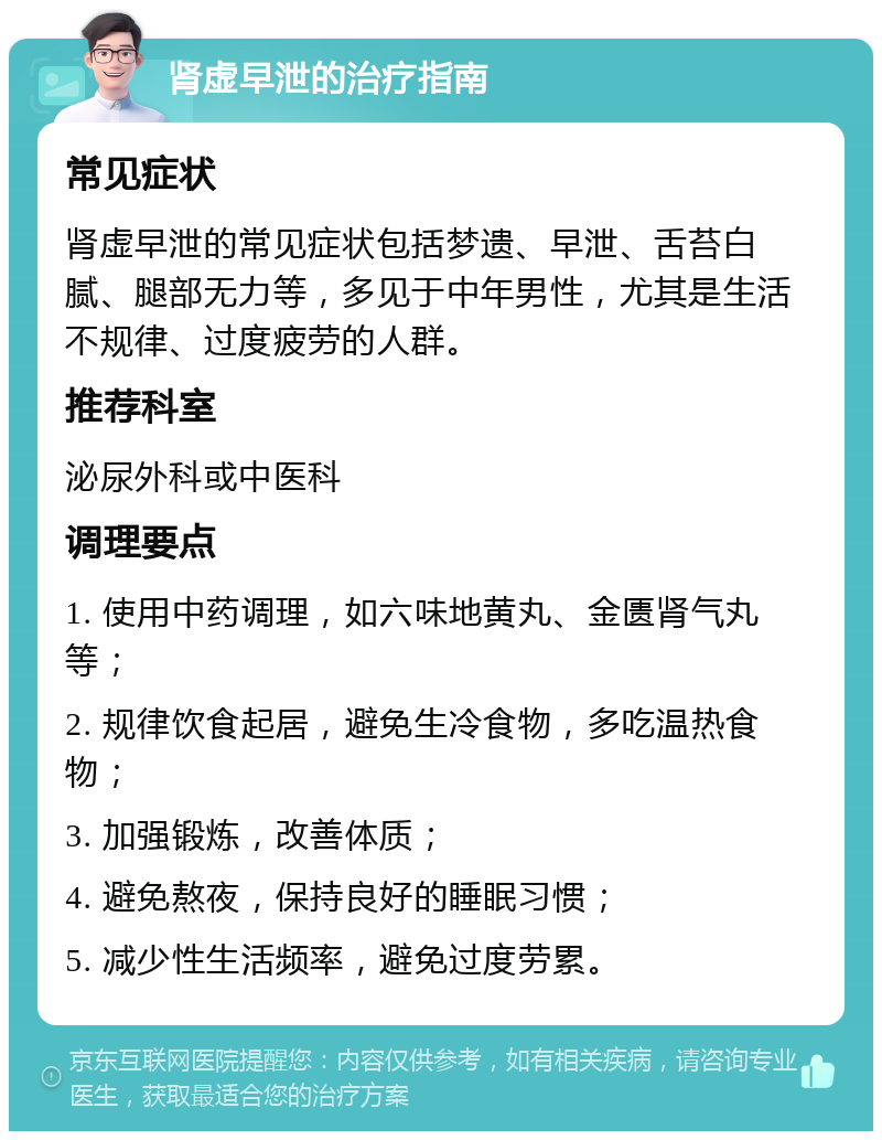 肾虚早泄的治疗指南 常见症状 肾虚早泄的常见症状包括梦遗、早泄、舌苔白腻、腿部无力等，多见于中年男性，尤其是生活不规律、过度疲劳的人群。 推荐科室 泌尿外科或中医科 调理要点 1. 使用中药调理，如六味地黄丸、金匮肾气丸等； 2. 规律饮食起居，避免生冷食物，多吃温热食物； 3. 加强锻炼，改善体质； 4. 避免熬夜，保持良好的睡眠习惯； 5. 减少性生活频率，避免过度劳累。