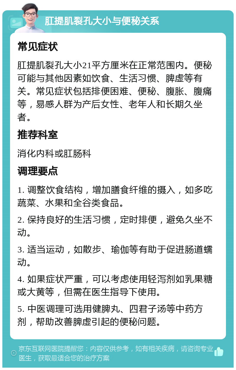 肛提肌裂孔大小与便秘关系 常见症状 肛提肌裂孔大小21平方厘米在正常范围内。便秘可能与其他因素如饮食、生活习惯、脾虚等有关。常见症状包括排便困难、便秘、腹胀、腹痛等，易感人群为产后女性、老年人和长期久坐者。 推荐科室 消化内科或肛肠科 调理要点 1. 调整饮食结构，增加膳食纤维的摄入，如多吃蔬菜、水果和全谷类食品。 2. 保持良好的生活习惯，定时排便，避免久坐不动。 3. 适当运动，如散步、瑜伽等有助于促进肠道蠕动。 4. 如果症状严重，可以考虑使用轻泻剂如乳果糖或大黄等，但需在医生指导下使用。 5. 中医调理可选用健脾丸、四君子汤等中药方剂，帮助改善脾虚引起的便秘问题。