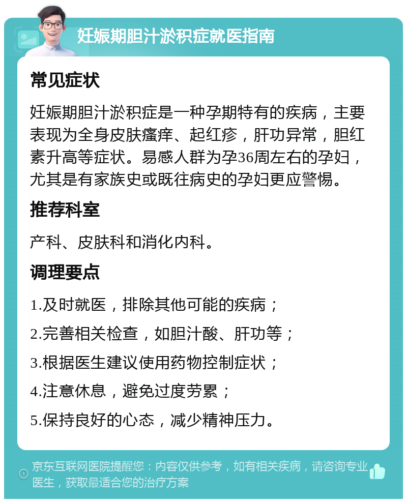 妊娠期胆汁淤积症就医指南 常见症状 妊娠期胆汁淤积症是一种孕期特有的疾病，主要表现为全身皮肤瘙痒、起红疹，肝功异常，胆红素升高等症状。易感人群为孕36周左右的孕妇，尤其是有家族史或既往病史的孕妇更应警惕。 推荐科室 产科、皮肤科和消化内科。 调理要点 1.及时就医，排除其他可能的疾病； 2.完善相关检查，如胆汁酸、肝功等； 3.根据医生建议使用药物控制症状； 4.注意休息，避免过度劳累； 5.保持良好的心态，减少精神压力。