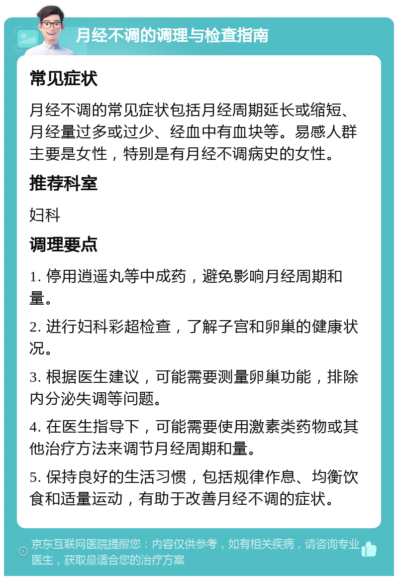 月经不调的调理与检查指南 常见症状 月经不调的常见症状包括月经周期延长或缩短、月经量过多或过少、经血中有血块等。易感人群主要是女性，特别是有月经不调病史的女性。 推荐科室 妇科 调理要点 1. 停用逍遥丸等中成药，避免影响月经周期和量。 2. 进行妇科彩超检查，了解子宫和卵巢的健康状况。 3. 根据医生建议，可能需要测量卵巢功能，排除内分泌失调等问题。 4. 在医生指导下，可能需要使用激素类药物或其他治疗方法来调节月经周期和量。 5. 保持良好的生活习惯，包括规律作息、均衡饮食和适量运动，有助于改善月经不调的症状。