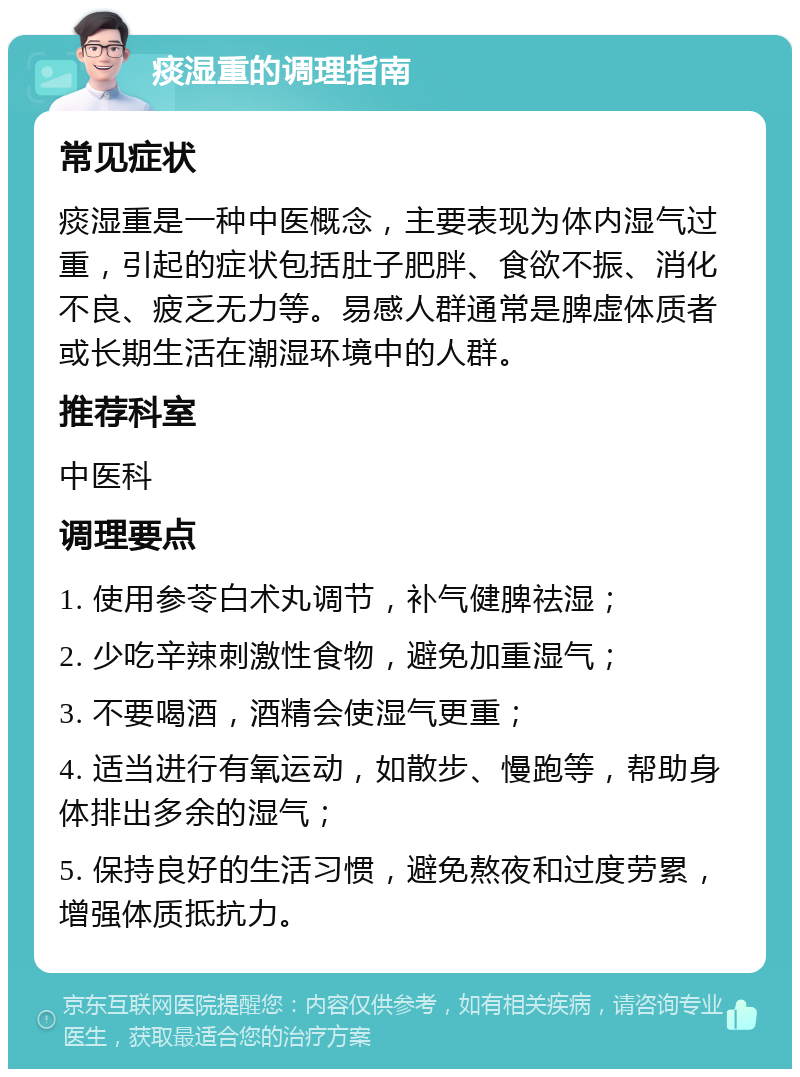 痰湿重的调理指南 常见症状 痰湿重是一种中医概念，主要表现为体内湿气过重，引起的症状包括肚子肥胖、食欲不振、消化不良、疲乏无力等。易感人群通常是脾虚体质者或长期生活在潮湿环境中的人群。 推荐科室 中医科 调理要点 1. 使用参苓白术丸调节，补气健脾祛湿； 2. 少吃辛辣刺激性食物，避免加重湿气； 3. 不要喝酒，酒精会使湿气更重； 4. 适当进行有氧运动，如散步、慢跑等，帮助身体排出多余的湿气； 5. 保持良好的生活习惯，避免熬夜和过度劳累，增强体质抵抗力。