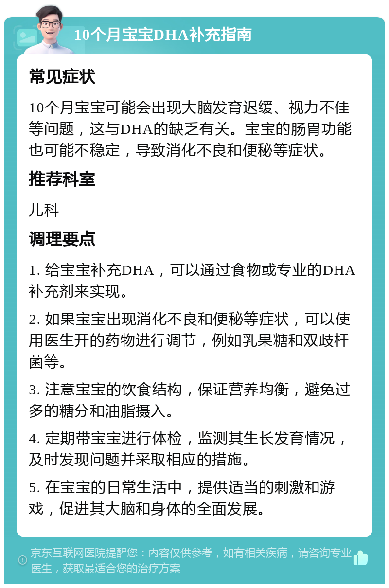 10个月宝宝DHA补充指南 常见症状 10个月宝宝可能会出现大脑发育迟缓、视力不佳等问题，这与DHA的缺乏有关。宝宝的肠胃功能也可能不稳定，导致消化不良和便秘等症状。 推荐科室 儿科 调理要点 1. 给宝宝补充DHA，可以通过食物或专业的DHA补充剂来实现。 2. 如果宝宝出现消化不良和便秘等症状，可以使用医生开的药物进行调节，例如乳果糖和双歧杆菌等。 3. 注意宝宝的饮食结构，保证营养均衡，避免过多的糖分和油脂摄入。 4. 定期带宝宝进行体检，监测其生长发育情况，及时发现问题并采取相应的措施。 5. 在宝宝的日常生活中，提供适当的刺激和游戏，促进其大脑和身体的全面发展。