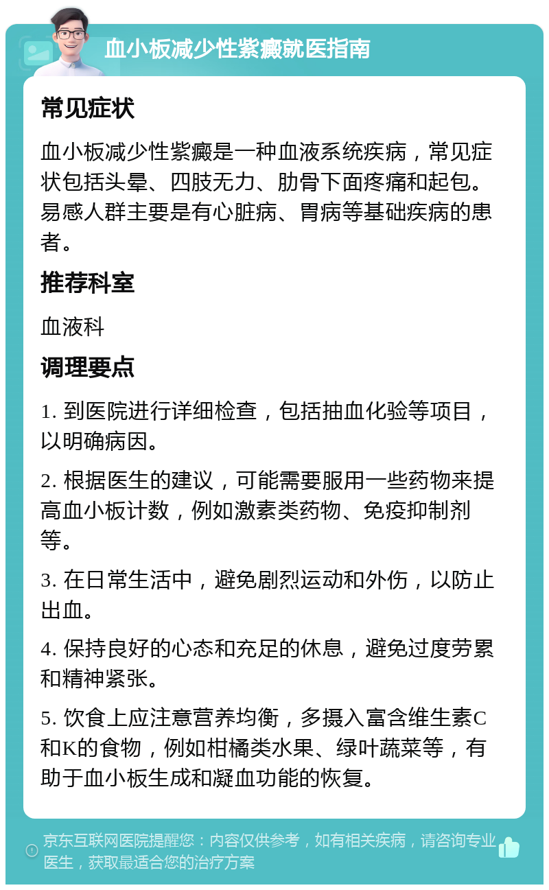 血小板减少性紫癜就医指南 常见症状 血小板减少性紫癜是一种血液系统疾病，常见症状包括头晕、四肢无力、肋骨下面疼痛和起包。易感人群主要是有心脏病、胃病等基础疾病的患者。 推荐科室 血液科 调理要点 1. 到医院进行详细检查，包括抽血化验等项目，以明确病因。 2. 根据医生的建议，可能需要服用一些药物来提高血小板计数，例如激素类药物、免疫抑制剂等。 3. 在日常生活中，避免剧烈运动和外伤，以防止出血。 4. 保持良好的心态和充足的休息，避免过度劳累和精神紧张。 5. 饮食上应注意营养均衡，多摄入富含维生素C和K的食物，例如柑橘类水果、绿叶蔬菜等，有助于血小板生成和凝血功能的恢复。