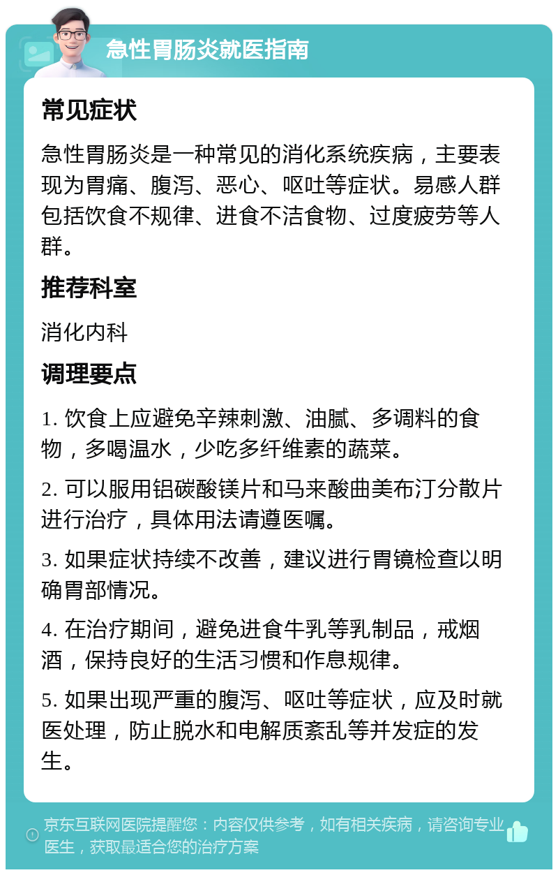 急性胃肠炎就医指南 常见症状 急性胃肠炎是一种常见的消化系统疾病，主要表现为胃痛、腹泻、恶心、呕吐等症状。易感人群包括饮食不规律、进食不洁食物、过度疲劳等人群。 推荐科室 消化内科 调理要点 1. 饮食上应避免辛辣刺激、油腻、多调料的食物，多喝温水，少吃多纤维素的蔬菜。 2. 可以服用铝碳酸镁片和马来酸曲美布汀分散片进行治疗，具体用法请遵医嘱。 3. 如果症状持续不改善，建议进行胃镜检查以明确胃部情况。 4. 在治疗期间，避免进食牛乳等乳制品，戒烟酒，保持良好的生活习惯和作息规律。 5. 如果出现严重的腹泻、呕吐等症状，应及时就医处理，防止脱水和电解质紊乱等并发症的发生。