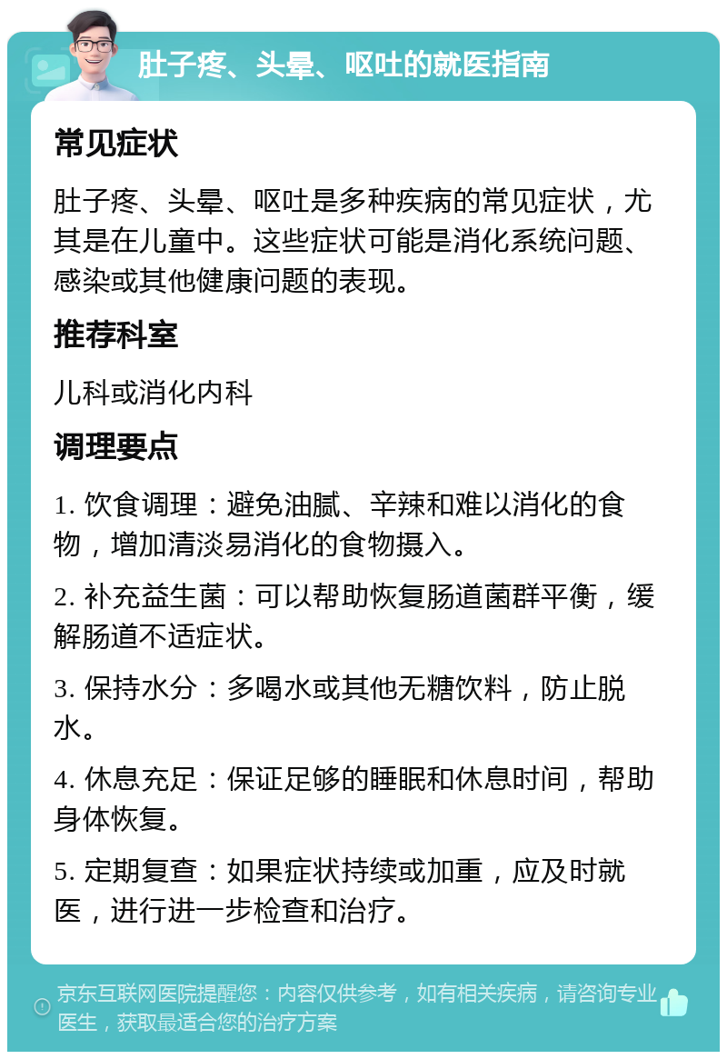 肚子疼、头晕、呕吐的就医指南 常见症状 肚子疼、头晕、呕吐是多种疾病的常见症状，尤其是在儿童中。这些症状可能是消化系统问题、感染或其他健康问题的表现。 推荐科室 儿科或消化内科 调理要点 1. 饮食调理：避免油腻、辛辣和难以消化的食物，增加清淡易消化的食物摄入。 2. 补充益生菌：可以帮助恢复肠道菌群平衡，缓解肠道不适症状。 3. 保持水分：多喝水或其他无糖饮料，防止脱水。 4. 休息充足：保证足够的睡眠和休息时间，帮助身体恢复。 5. 定期复查：如果症状持续或加重，应及时就医，进行进一步检查和治疗。