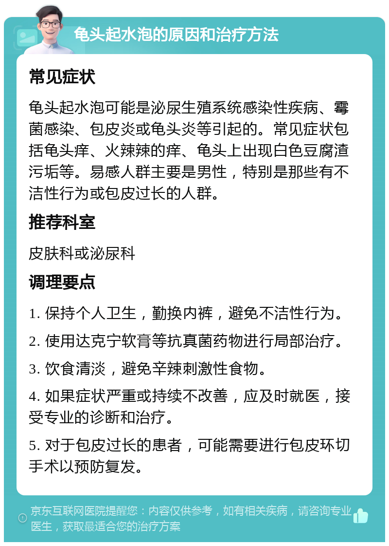 龟头起水泡的原因和治疗方法 常见症状 龟头起水泡可能是泌尿生殖系统感染性疾病、霉菌感染、包皮炎或龟头炎等引起的。常见症状包括龟头痒、火辣辣的痒、龟头上出现白色豆腐渣污垢等。易感人群主要是男性，特别是那些有不洁性行为或包皮过长的人群。 推荐科室 皮肤科或泌尿科 调理要点 1. 保持个人卫生，勤换内裤，避免不洁性行为。 2. 使用达克宁软膏等抗真菌药物进行局部治疗。 3. 饮食清淡，避免辛辣刺激性食物。 4. 如果症状严重或持续不改善，应及时就医，接受专业的诊断和治疗。 5. 对于包皮过长的患者，可能需要进行包皮环切手术以预防复发。